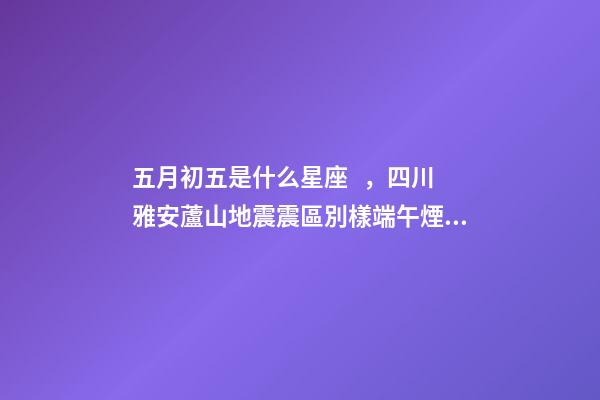 五月初五是什么星座，四川雅安蘆山地震震區別樣端午煙火氣已漸歸